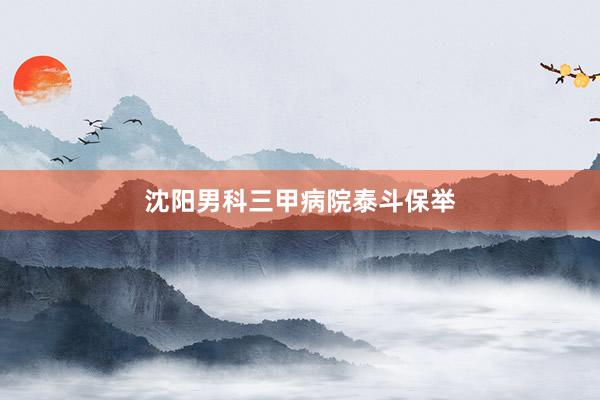 沈阳男科三甲病院泰斗保举