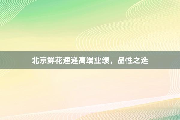 北京鲜花速递高端业绩，品性之选