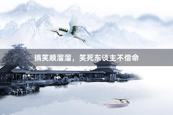 搞笑顺溜溜，笑死东谈主不偿命